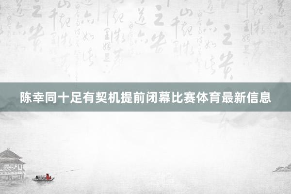 陈幸同十足有契机提前闭幕比赛体育最新信息