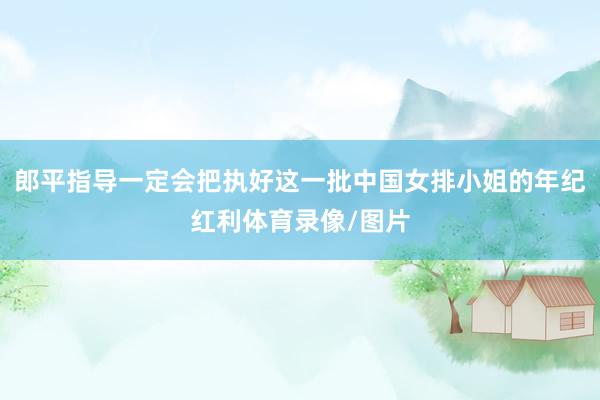 郎平指导一定会把执好这一批中国女排小姐的年纪红利体育录像/图片