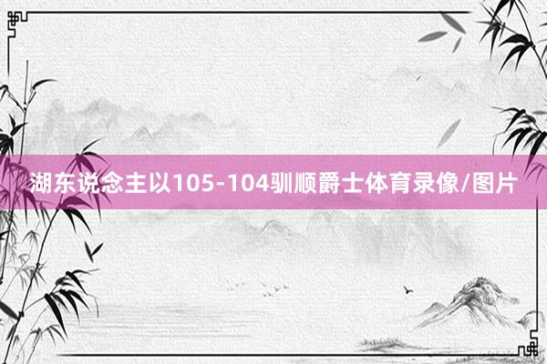 湖东说念主以105-104驯顺爵士体育录像/图片