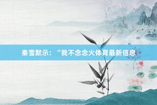 秦雪默示：“我不念念火体育最新信息