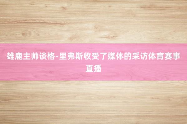 雄鹿主帅谈格-里弗斯收受了媒体的采访体育赛事直播
