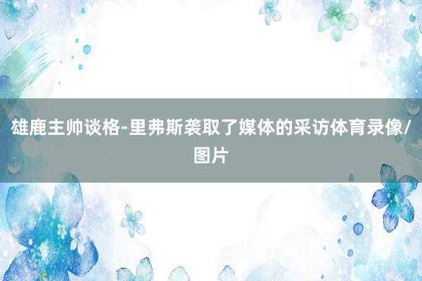雄鹿主帅谈格-里弗斯袭取了媒体的采访体育录像/图片