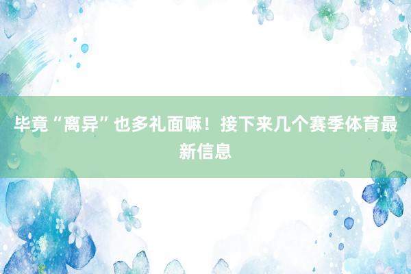 毕竟“离异”也多礼面嘛！接下来几个赛季体育最新信息