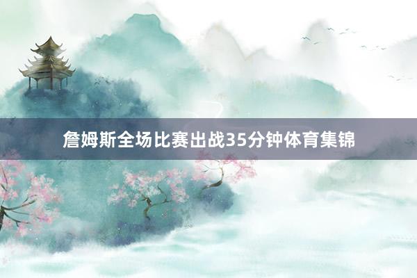 詹姆斯全场比赛出战35分钟体育集锦