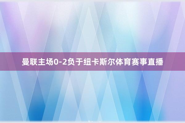 曼联主场0-2负于纽卡斯尔体育赛事直播