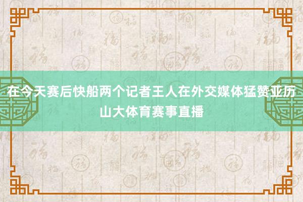 在今天赛后快船两个记者王人在外交媒体猛赞亚历山大体育赛事直播