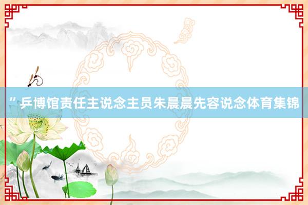 ”乒博馆责任主说念主员朱晨晨先容说念体育集锦
