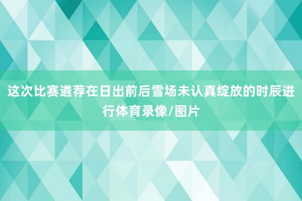 这次比赛遴荐在日出前后雪场未认真绽放的时辰进行体育录像/图片