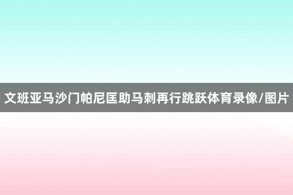 文班亚马沙门帕尼匡助马刺再行跳跃体育录像/图片