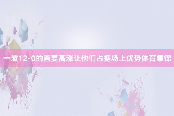 一波12-0的首要高涨让他们占据场上优势体育集锦