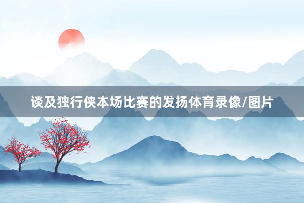 谈及独行侠本场比赛的发扬体育录像/图片