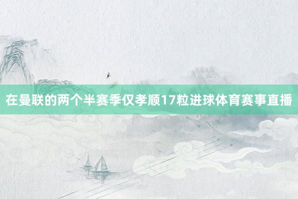 在曼联的两个半赛季仅孝顺17粒进球体育赛事直播