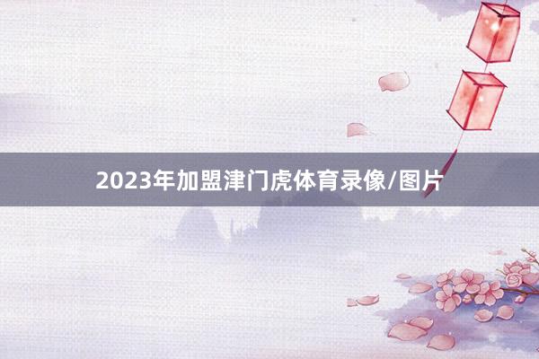 2023年加盟津门虎体育录像/图片