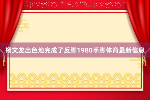 杨文龙出色地完成了反脚1980手脚体育最新信息