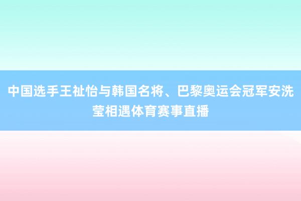 中国选手王祉怡与韩国名将、巴黎奥运会冠军安洗莹相遇体育赛事直播