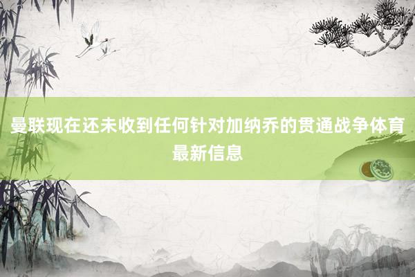 曼联现在还未收到任何针对加纳乔的贯通战争体育最新信息