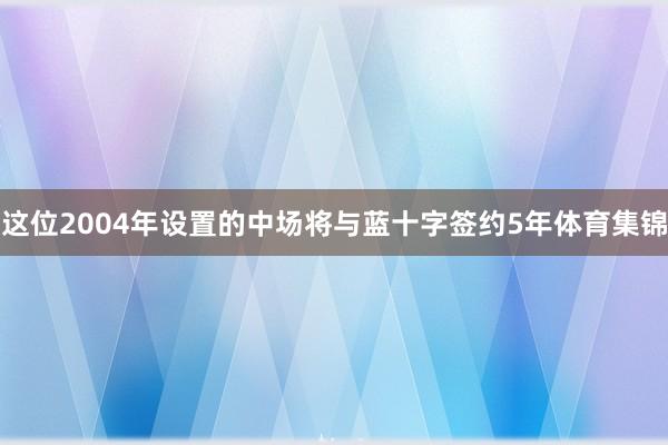 这位2004年设置的中场将与蓝十字签约5年体育集锦