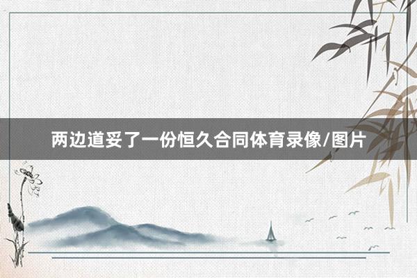 两边道妥了一份恒久合同体育录像/图片
