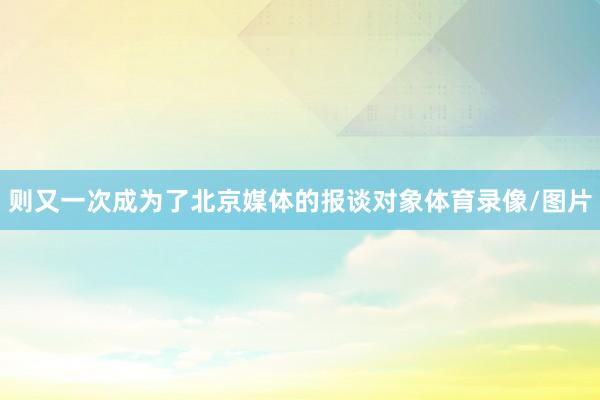 则又一次成为了北京媒体的报谈对象体育录像/图片