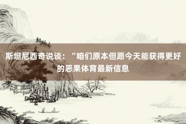 斯坦尼西奇说谈：“咱们原本但愿今天能获得更好的恶果体育最新信息