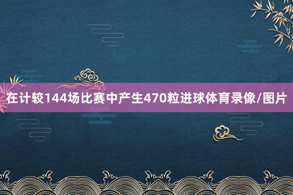 在计较144场比赛中产生470粒进球体育录像/图片