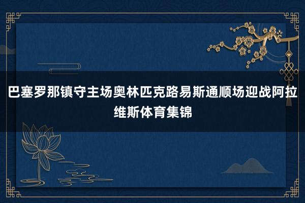 巴塞罗那镇守主场奥林匹克路易斯通顺场迎战阿拉维斯体育集锦
