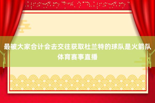 最被大家合计会去交往获取杜兰特的球队是火箭队体育赛事直播