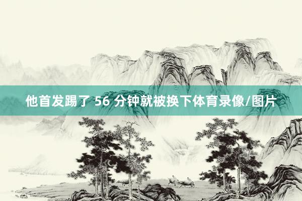 他首发踢了 56 分钟就被换下体育录像/图片