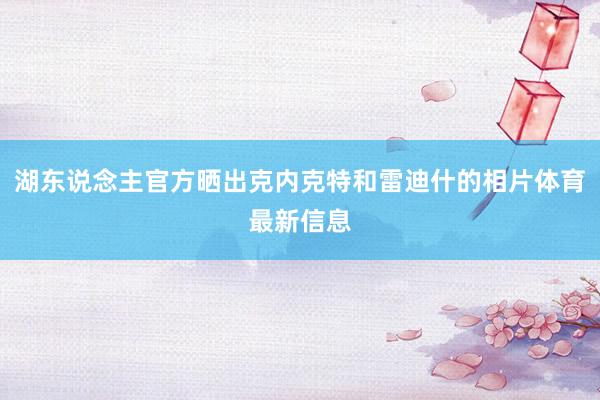 湖东说念主官方晒出克内克特和雷迪什的相片体育最新信息