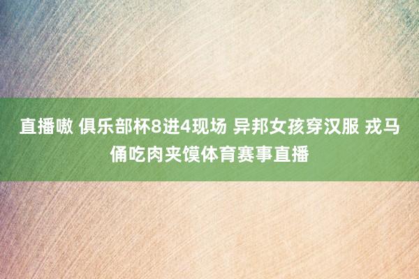 直播嗷 俱乐部杯8进4现场 异邦女孩穿汉服 戎马俑吃肉夹馍体育赛事直播