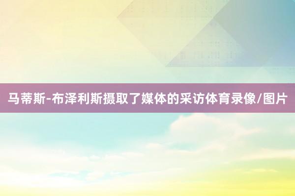 马蒂斯-布泽利斯摄取了媒体的采访体育录像/图片