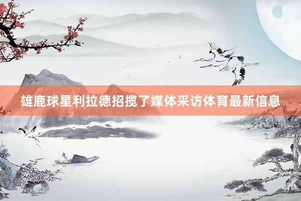 雄鹿球星利拉德招揽了媒体采访体育最新信息