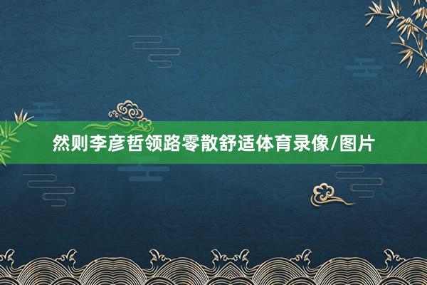 然则李彦哲领路零散舒适体育录像/图片