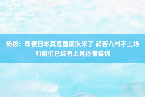 杨毅：即便日本真是国度队来了 淌若八村不上场那咱们已经有上风体育集锦