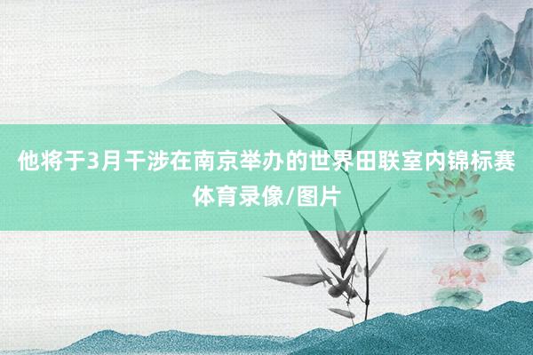 他将于3月干涉在南京举办的世界田联室内锦标赛体育录像/图片