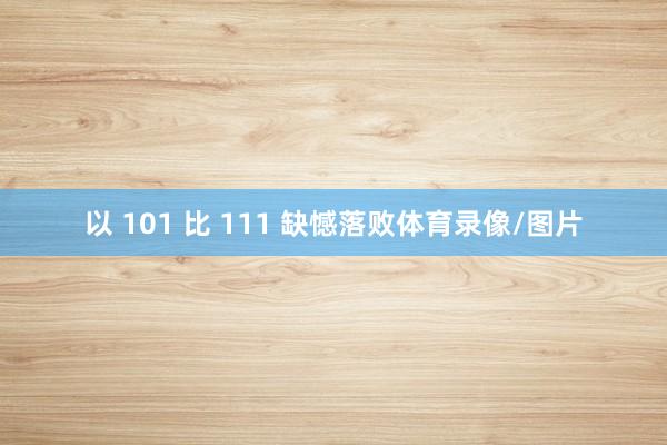 以 101 比 111 缺憾落败体育录像/图片