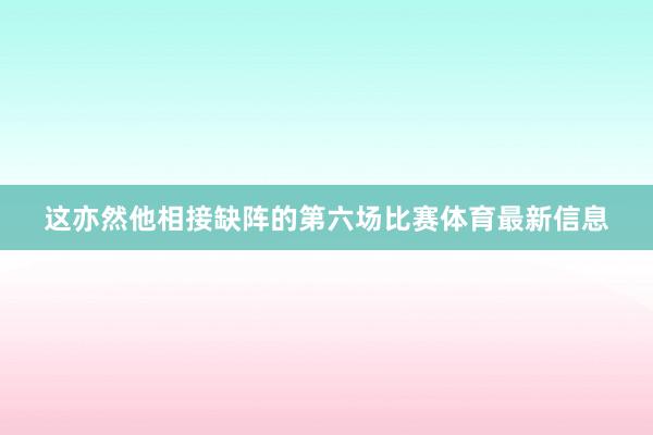 这亦然他相接缺阵的第六场比赛体育最新信息