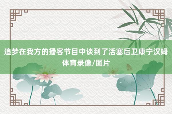 追梦在我方的播客节目中谈到了活塞后卫康宁汉姆体育录像/图片