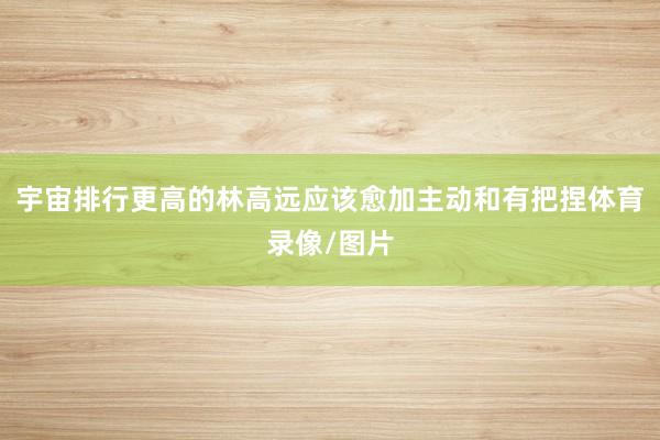 宇宙排行更高的林高远应该愈加主动和有把捏体育录像/图片