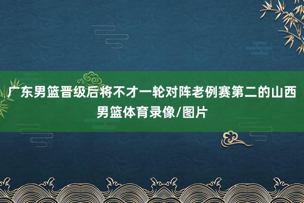 广东男篮晋级后将不才一轮对阵老例赛第二的山西男篮体育录像/图片