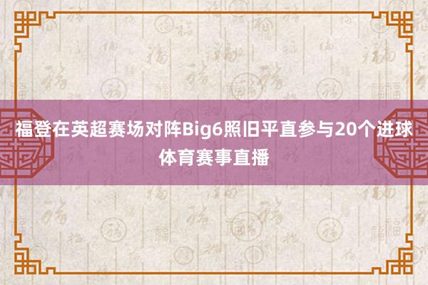 福登在英超赛场对阵Big6照旧平直参与20个进球体育赛事直播
