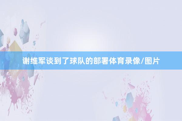 谢维军谈到了球队的部署体育录像/图片