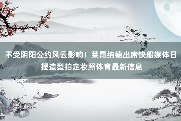 不受阴阳公约风云影响！莱昂纳德出席快船媒体日 摆造型拍定妆照体育最新信息