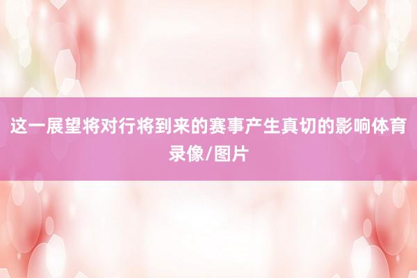 这一展望将对行将到来的赛事产生真切的影响体育录像/图片