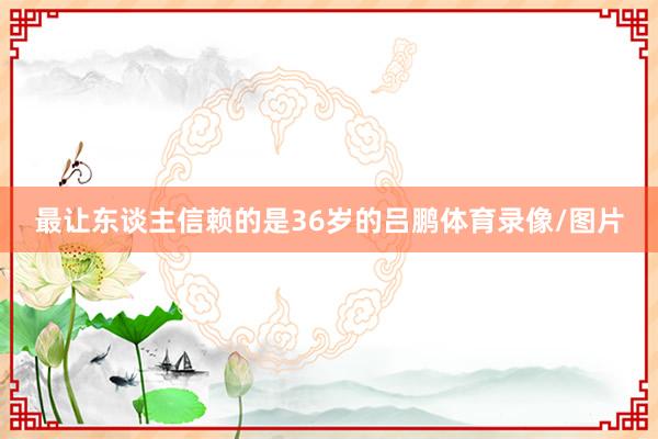 最让东谈主信赖的是36岁的吕鹏体育录像/图片