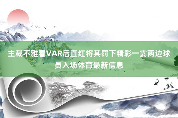 主裁不雅看VAR后直红将其罚下精彩一霎两边球员入场体育最新信息
