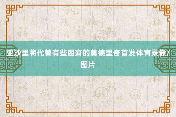 亚沙里将代替有些困窘的莫德里奇首发体育录像/图片