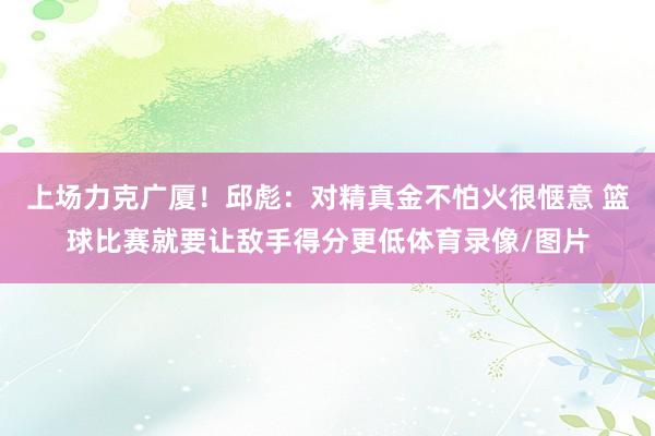 上场力克广厦！邱彪：对精真金不怕火很惬意 篮球比赛就要让敌手得分更低体育录像/图片
