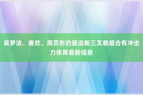 吴梦洁、唐欣、周页彤的蹙迫新三叉戟组合有冲击力体育最新信息
