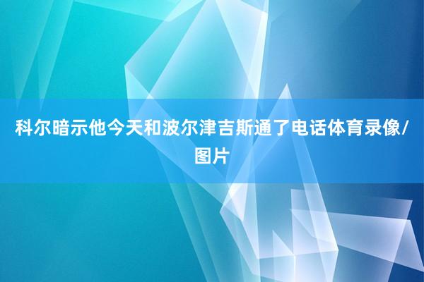 科尔暗示他今天和波尔津吉斯通了电话体育录像/图片